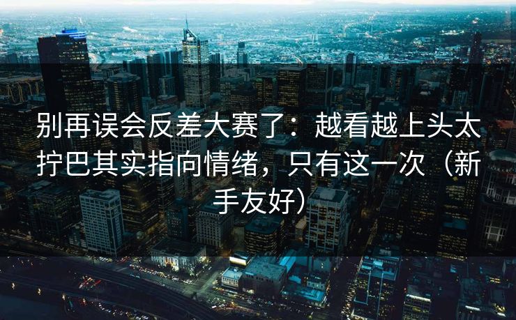 别再误会反差大赛了：越看越上头太拧巴其实指向情绪，只有这一次（新手友好）