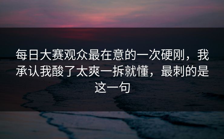 每日大赛观众最在意的一次硬刚，我承认我酸了太爽一拆就懂，最刺的是这一句