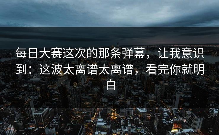 每日大赛这次的那条弹幕，让我意识到：这波太离谱太离谱，看完你就明白