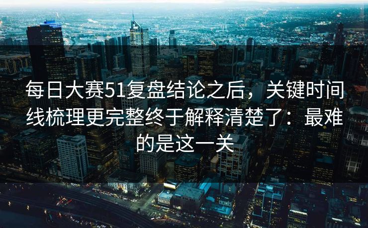 每日大赛51复盘结论之后，关键时间线梳理更完整终于解释清楚了：最难的是这一关