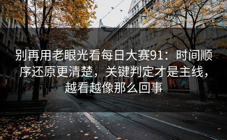 别再用老眼光看每日大赛91：时间顺序还原更清楚，关键判定才是主线，越看越像那么回事