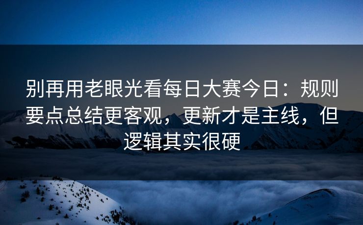 别再用老眼光看每日大赛今日：规则要点总结更客观，更新才是主线，但逻辑其实很硬