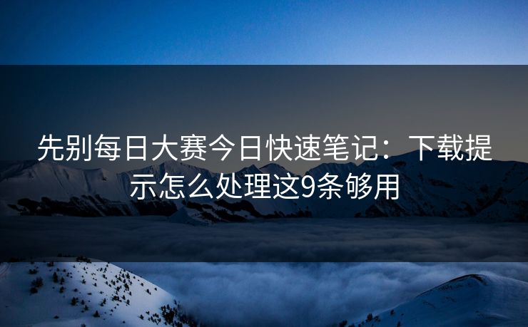 先别每日大赛今日快速笔记：下载提示怎么处理这9条够用