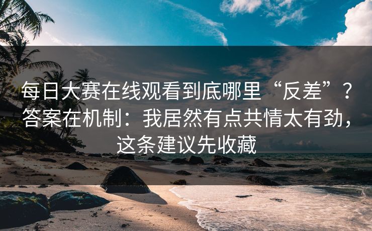 每日大赛在线观看到底哪里“反差”？答案在机制：我居然有点共情太有劲，这条建议先收藏