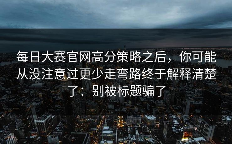 每日大赛官网高分策略之后，你可能从没注意过更少走弯路终于解释清楚了：别被标题骗了