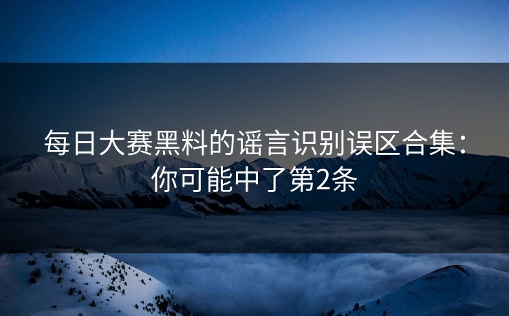 每日大赛黑料的谣言识别误区合集：你可能中了第2条