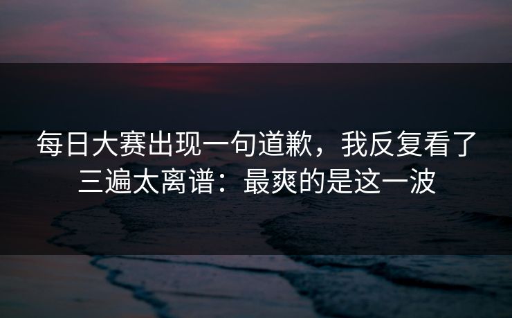 每日大赛出现一句道歉，我反复看了三遍太离谱：最爽的是这一波