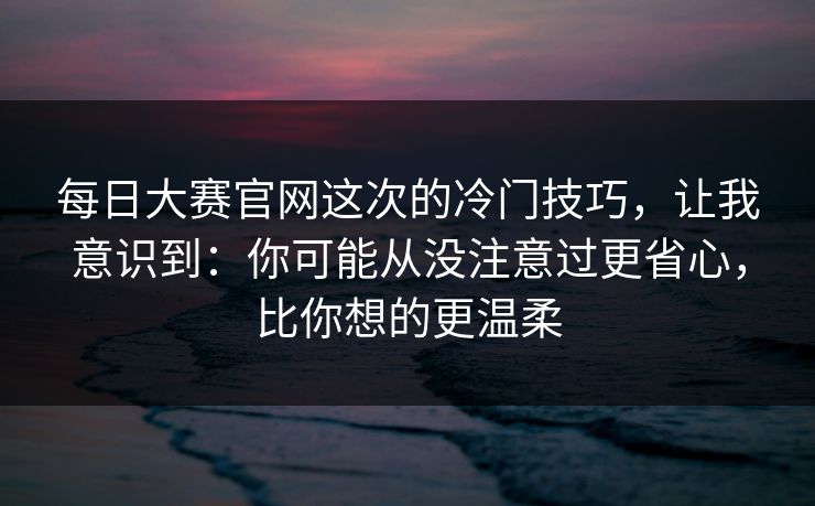 每日大赛官网这次的冷门技巧，让我意识到：你可能从没注意过更省心，比你想的更温柔