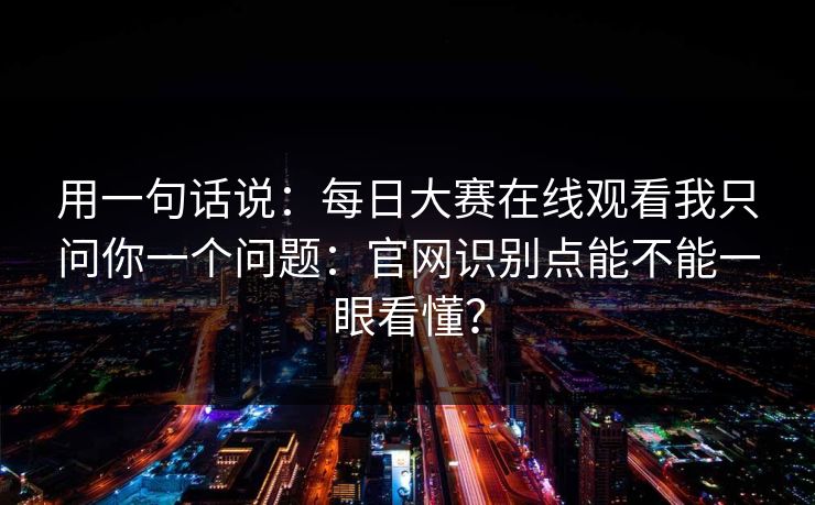 用一句话说：每日大赛在线观看我只问你一个问题：官网识别点能不能一眼看懂？