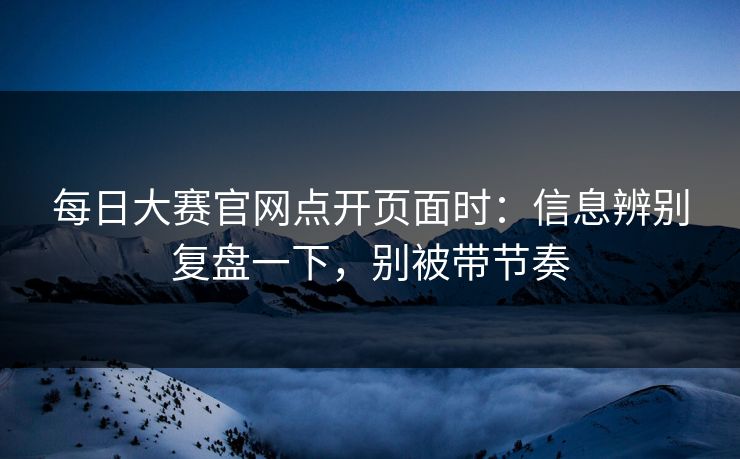 每日大赛官网点开页面时：信息辨别复盘一下，别被带节奏