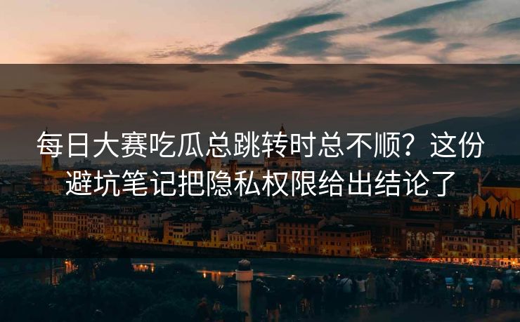 每日大赛吃瓜总跳转时总不顺？这份避坑笔记把隐私权限给出结论了