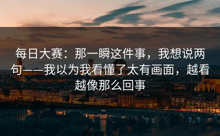 每日大赛：那一瞬这件事，我想说两句——我以为我看懂了太有画面，越看越像那么回事