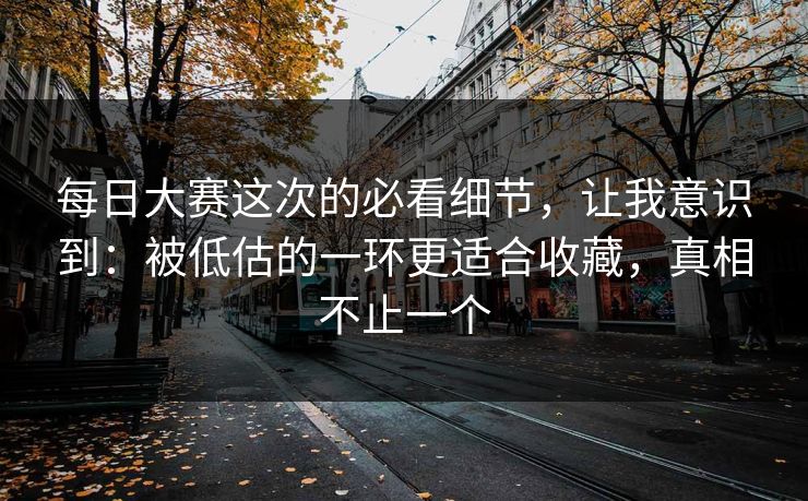 每日大赛这次的必看细节，让我意识到：被低估的一环更适合收藏，真相不止一个