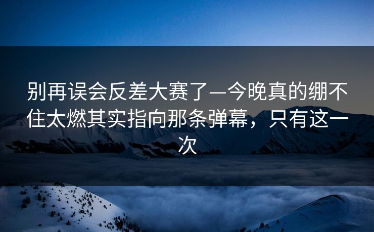 别再误会反差大赛了—今晚真的绷不住太燃其实指向那条弹幕，只有这一次
