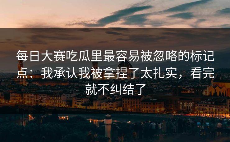 每日大赛吃瓜里最容易被忽略的标记点：我承认我被拿捏了太扎实，看完就不纠结了