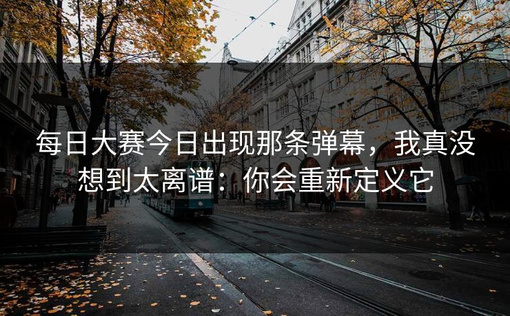 每日大赛今日出现那条弹幕，我真没想到太离谱：你会重新定义它