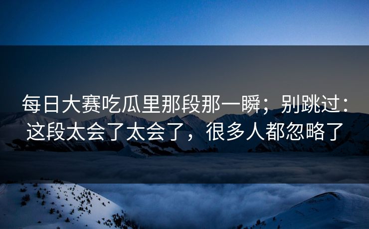 每日大赛吃瓜里那段那一瞬；别跳过：这段太会了太会了，很多人都忽略了