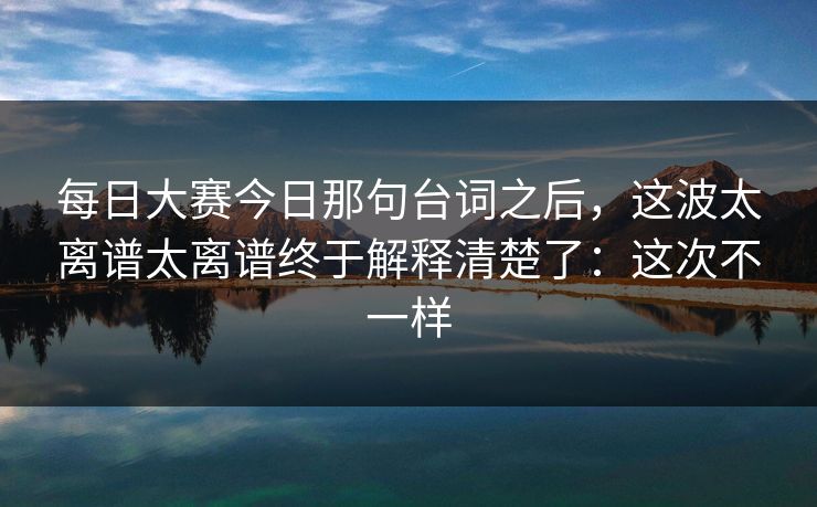 每日大赛今日那句台词之后，这波太离谱太离谱终于解释清楚了：这次不一样