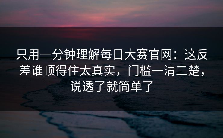 只用一分钟理解每日大赛官网：这反差谁顶得住太真实，门槛一清二楚，说透了就简单了