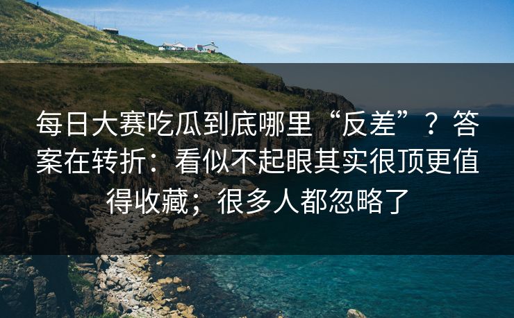 每日大赛吃瓜到底哪里“反差”？答案在转折：看似不起眼其实很顶更值得收藏；很多人都忽略了