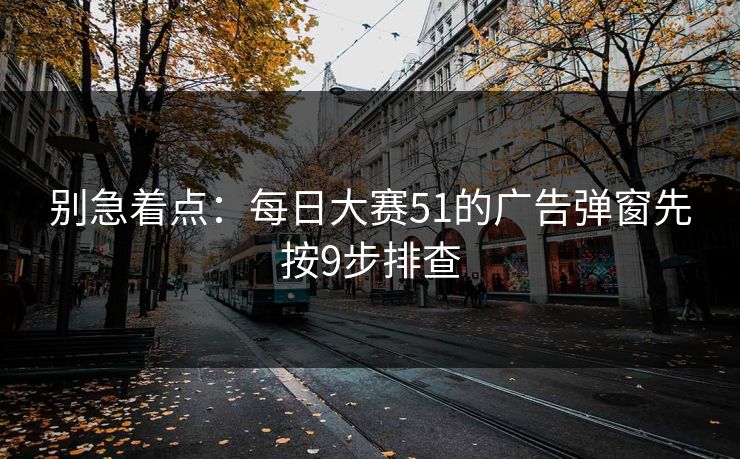 别急着点:每日大赛51的广告弹窗先按9步排查 别急着点:每日大赛51的广告弹窗先按9步排查