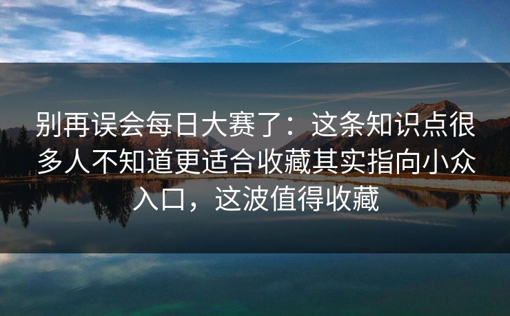 别再误会每日大赛了:这条知识点很多人不知道更适合收藏其实指向小众入口,这波值得收藏