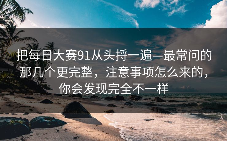 把每日大赛91从头捋一遍—最常问的那几个更完整,注意事项怎么来的,你会发现完全不一样 把每日大赛91从头捋一遍—最常问的那几个更完整,注意事项怎么来的,你会发现完全不一样