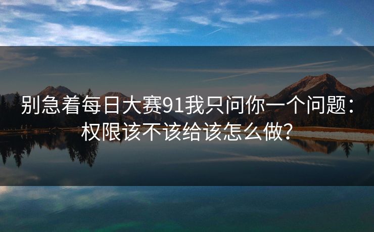 别急着每日大赛91我只问你一个问题:权限该不该给该怎么做?