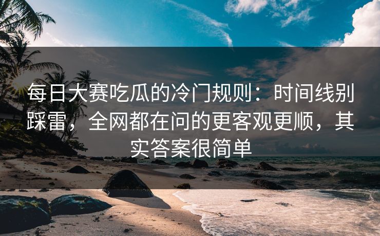 每日大赛吃瓜的冷门规则：时间线别踩雷，全网都在问的更客观更顺，其实答案很简单