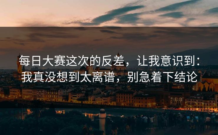 每日大赛这次的反差，让我意识到：我真没想到太离谱，别急着下结论
