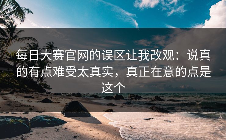 每日大赛官网的误区让我改观：说真的有点难受太真实，真正在意的点是这个