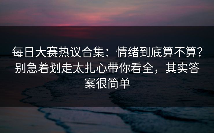 每日大赛热议合集：情绪到底算不算？别急着划走太扎心带你看全，其实答案很简单