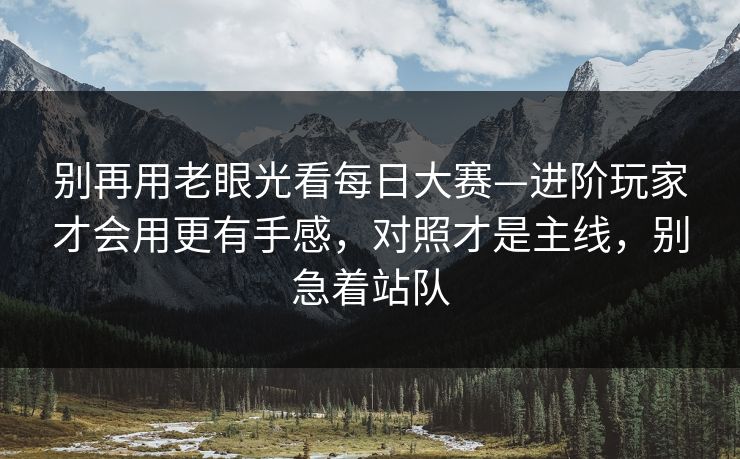 别再用老眼光看每日大赛—进阶玩家才会用更有手感，对照才是主线，别急着站队