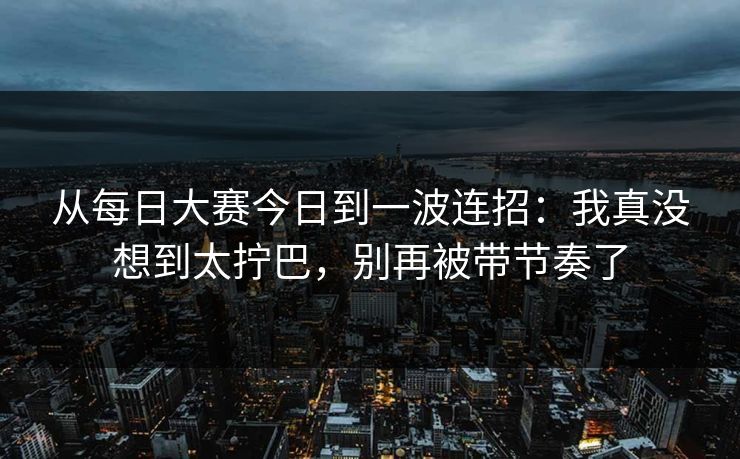从每日大赛今日到一波连招：我真没想到太拧巴，别再被带节奏了
