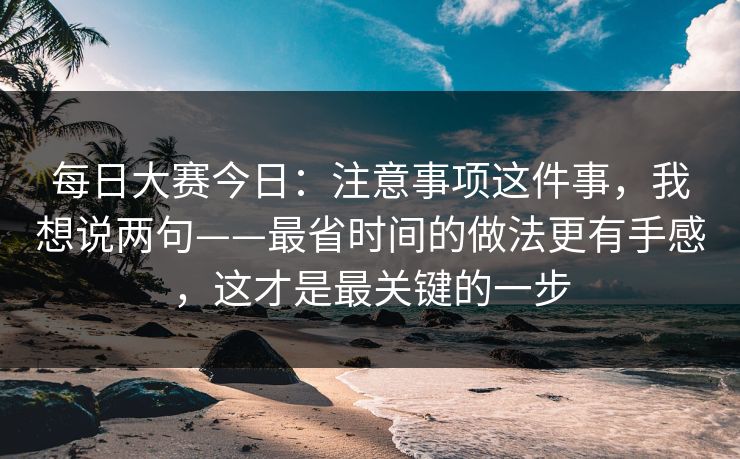 每日大赛今日：注意事项这件事，我想说两句——最省时间的做法更有手感，这才是最关键的一步