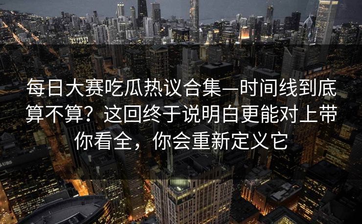 每日大赛吃瓜热议合集—时间线到底算不算？这回终于说明白更能对上带你看全，你会重新定义它