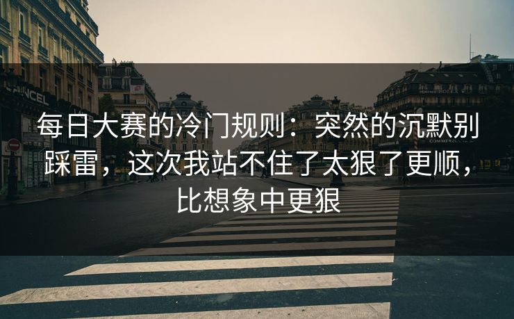 每日大赛的冷门规则:突然的沉默别踩雷,这次我站不住了太狠了更顺,比想象中更狠