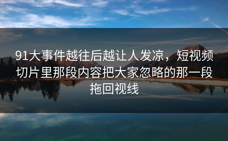 91大事件越往后越让人发凉,短视频切片里那段内容把大家忽略的那一段拖回视线 91大事件越往后越让人发凉,短视频切片里那段内容把大家忽略的那一段拖回视线