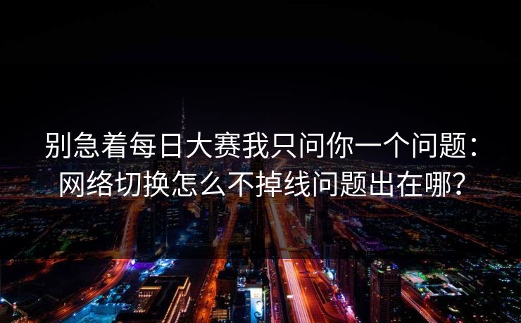 别急着每日大赛我只问你一个问题：网络切换怎么不掉线问题出在哪？