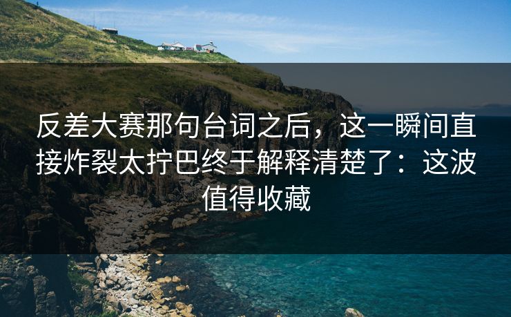反差大赛那句台词之后,这一瞬间直接炸裂太拧巴终于解释清楚了:这波值得收藏 反差大赛那句台词之后,这一瞬间直接炸裂太拧巴终于解释清楚了:这波值得收藏