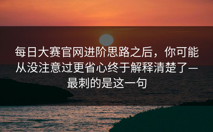 每日大赛官网进阶思路之后，你可能从没注意过更省心终于解释清楚了—最刺的是这一句