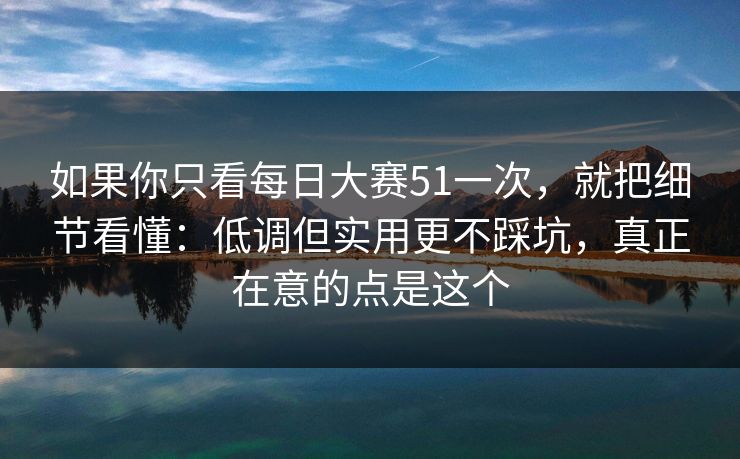 如果你只看每日大赛51一次，就把细节看懂：低调但实用更不踩坑，真正在意的点是这个