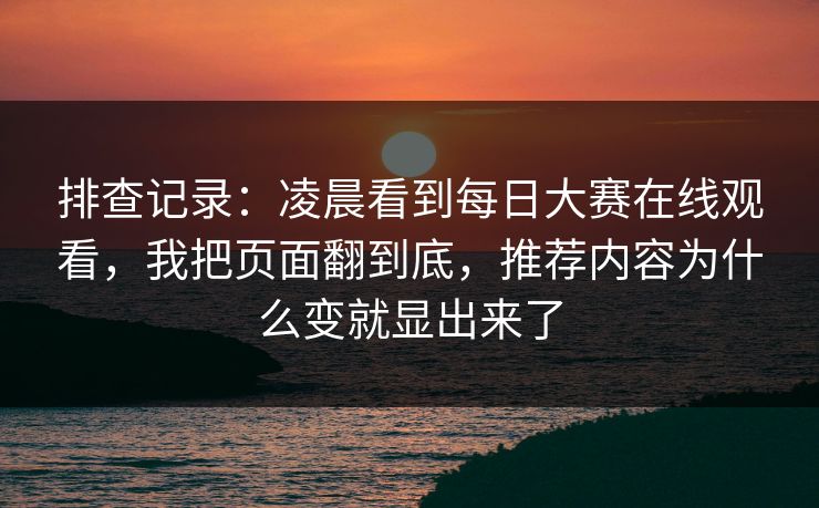 排查记录：凌晨看到每日大赛在线观看，我把页面翻到底，推荐内容为什么变就显出来了