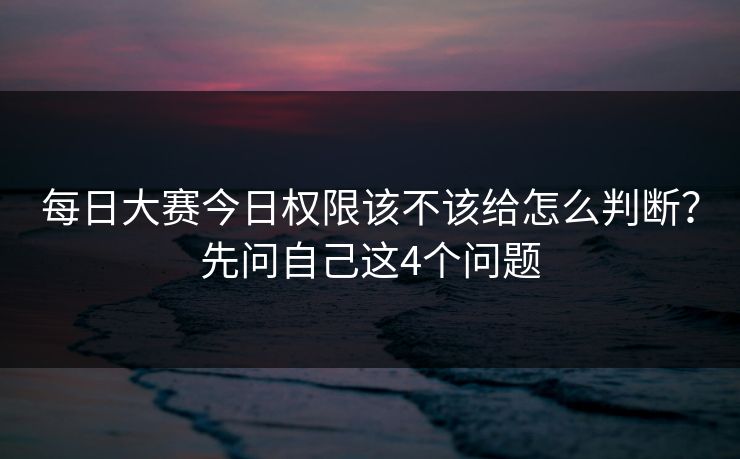 每日大赛今日权限该不该给怎么判断？先问自己这4个问题