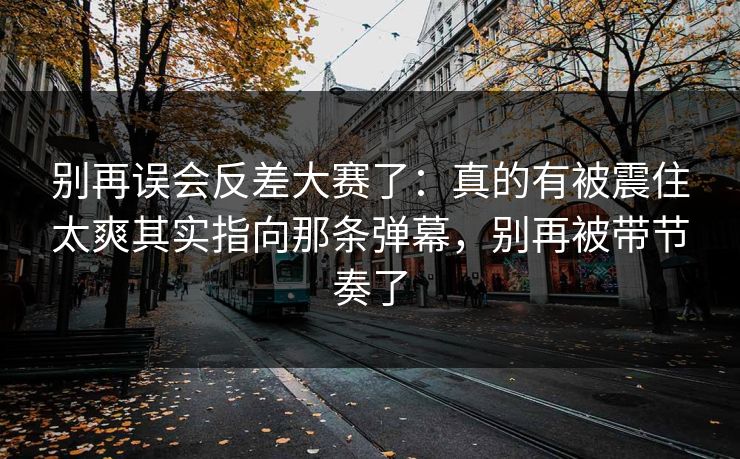 别再误会反差大赛了：真的有被震住太爽其实指向那条弹幕，别再被带节奏了
