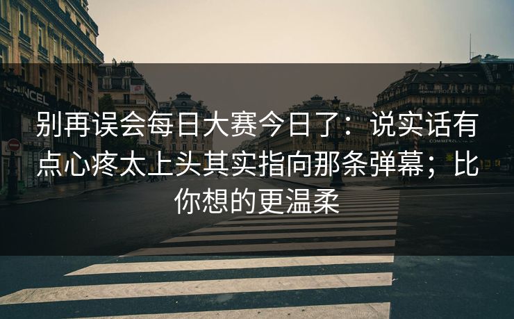 别再误会每日大赛今日了：说实话有点心疼太上头其实指向那条弹幕；比你想的更温柔