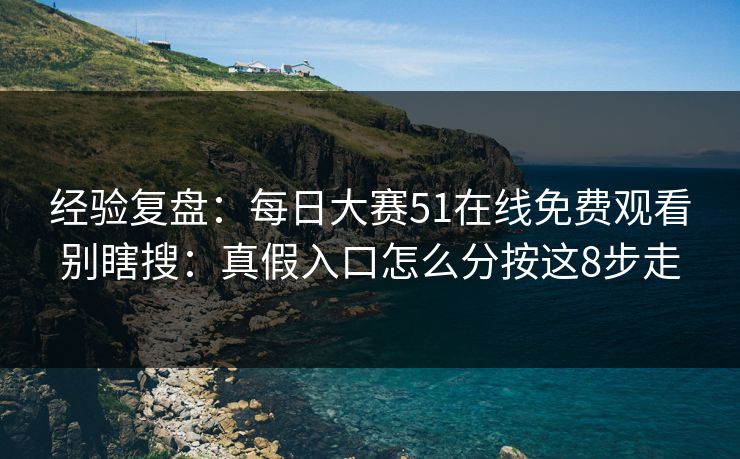 经验复盘：每日大赛51在线免费观看别瞎搜：真假入口怎么分按这8步走