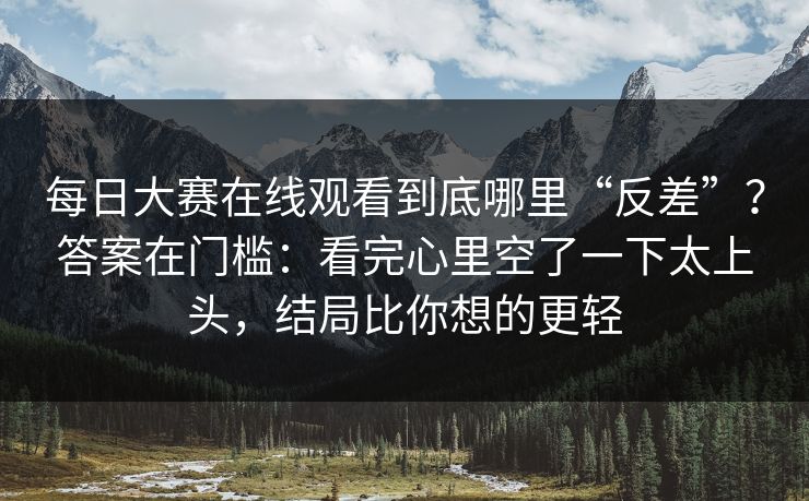 每日大赛在线观看到底哪里“反差”？答案在门槛：看完心里空了一下太上头，结局比你想的更轻