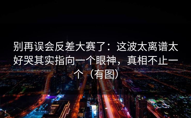 别再误会反差大赛了：这波太离谱太好哭其实指向一个眼神，真相不止一个（有图）