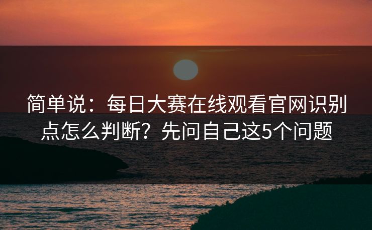 简单说：每日大赛在线观看官网识别点怎么判断？先问自己这5个问题